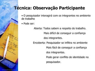 Técnica: Observação Participante O pesquisador interagirá com os integrantes no ambiente de trabalho Pode ser: Aberta: Todos sabem a respeito do trabalho. Mais difícil de conseguir a confiança dos integrantes. Encoberta: Pesquisador se infiltra no ambiente Mais fácil de conseguir a confiança dos integrantes. Pode gerar conflito de identidade no pesquisador. 