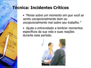 Técnica: Incidentes Críticos “ Pense sobre um momento em que você se sentiu excepcionalmente bem ou excepcionalmente mal sobre seu trabalho.” Ajuda o entrevistado a lembrar momentos específicos da sua vida e suas reações durante esse período. 
