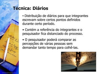 Técnica: Diários Distribuição de diários para que integrantes escrevam sobre certos pontos definidos durante certo período.  Contém a referência do integrantes e o pesquisador fica distanciado do processo. O pesquisador poderá comparar as percepções de várias pessoas sem demandar tanto tempo para colhê-las. 