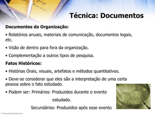 Técnica: Documentos Documentos da Organização: Relatórios anuais, materiais de comunicação, documentos legais, etc. Visão de dentro para fora da organização. Complementação a outros tipos de pesquisa. Fatos Históricos: Histórias Orais, visuais, artefatos e métodos quantitativos. Deve-se considerar que eles são a interpretação de uma certa pessoa sobre o fato estudado. Podem ser: Primários: Produzidos durante o evento estudado. Secundários: Produzidos após esse evento 