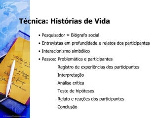 Técnica: Histórias de Vida Pesquisador = Biógrafo social Entrevistas em profundidade e relatos dos participantes Interacionismo simbólico Passos: Problemática e participantes Registro de experiências dos participantes Interpretação Análise crítica Teste de hipóteses Relato e reações dos participantes Conclusão 