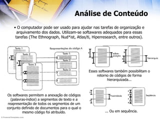 Análise de Conteúdo O computador pode ser usado para ajudar nas tarefas de organização e arquivamento dos dados. Utilizam-se softawares adequados para essas tarefas (The Ethnograph, Nud*ist, Atlas/ti, Hiperresearch, entre outros). Os softwares permitem a anexação de códigos (palavras-índice) a segmentos de texto e a reapresentação de todos os segmentos de um conjunto definido de documentos para o qual o mesmo código foi atribuído. Esses softwares também possibilitam o retorno de códigos de forma hierarquizada... ... Ou em sequência. 