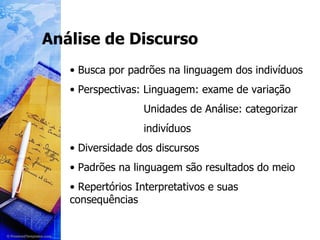 Análise de Discurso Busca por padrões na linguagem dos indivíduos Perspectivas: Linguagem: exame de variação Unidades de Análise: categorizar indivíduos Diversidade dos discursos Padrões na linguagem são resultados do meio Repertórios Interpretativos e suas consequências 