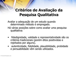 Critérios de Avaliação da Pesquisa Qualitativa Avaliar a adequação de um estudo quando determinado método é empregado. Há várias posições sobre como avaliar uma pesquisa qualitativa: fidedignidade, validade e representatividade são os critérios tradicionais (porém ditos positivistas e rejeitados por alguns).  autenticidade, fidelidade, plausibilidade, probidade e persuabilidade vêm sendo utilizados. 