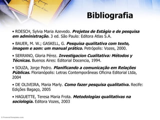 Bibliografia ROESCH, Sylvia Maria Azevedo.  Projetos de Estágio e de pesquisa em administração.  3 ed. São Paulo: Editora Atlas S.A. BAUER, M. W.; GASKELL, G.  Pesquisa qualitativa com texto, imagem e som: um manual prático.  Petrópolis: Vozes, 2000. SERRANO, Gloria Pérez.  Investigacion Cualitativa: Métodos y Técnicas.  Buenos Aires: Editorial Docencia, 1994. SOUZA, Jorge Pedro.  Planificando a comunicação em Relações Públicas.  Florianópolis: Letras Contemporâneas Oficina Editorial Ltda, 2004 DE OLIVEIRA, Maria Marly.  Como fazer pesquisa qualitativa.  Recife: Edições Bagaço, 2005 HAGUETTE, Teresa Maria Frota.  Metodologias qualitativas na sociologia.  Editora Vozes, 2003 
