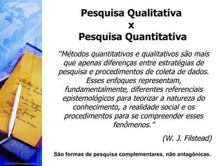 Pesquisa Qualitativa  x  Pesquisa Quantitativa “ Métodos quantitativos e qualitativos são mais que apenas diferenças entre estratégias de pesquisa e procedimentos de coleta de dados. Esses enfoques representam, fundamentalmente, diferentes referenciais epistemológicos para teorizar a natureza do conhecimento, a realidade social e os procedimentos para se compreender esses fenômenos.” (W. J. Filstead) São formas de pesquisa complementares, não antagônicas. 