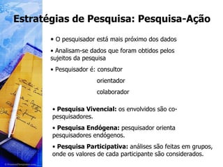 Estratégias de Pesquisa: Pesquisa-Ação O pesquisador está mais próximo dos dados Analisam-se dados que foram obtidos pelos sujeitos da pesquisa Pesquisador é: consultor orientador colaborador Pesquisa Vivencial:  os envolvidos são co-pesquisadores. Pesquisa Endógena:  pesquisador orienta pesquisadores endógenos. Pesquisa Participativa:  análises são feitas em grupos, onde os valores de cada participante são considerados. 
