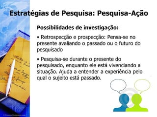 Estratégias de Pesquisa: Pesquisa-Ação Possibilidades de investigação: Retrospecção e prospecção: Pensa-se no presente avaliando o passado ou o futuro do pesquisado Pesquisa-se durante o presente do pesquisado, enquanto ele está vivenciando a situação. Ajuda a entender a experiência pelo qual o sujeito está passado. 
