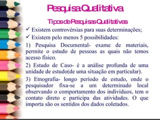 Tipos de Pesquisas Qualitativas Existem controvérsias para suas determinações; Existem pelo menos 5 possibilidades: 1) Pesquisa Documental- exame de materiais, permite o estudo de pessoas as quais não temos acesso físico. 2) Estudo de Caso- é a análise profunda de uma unidade de estudo(de uma situação em particular). 3) Etnografia- longo período de estudo, onde o pesquisador fixa-se a um determinado local observando o comportamento dos indivíduos, tem o contato direto e participa das atividades. O que importa são os sentidos dos dados coletados. Pesquisa Qualitativa 