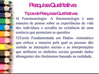 Tipos de Pesquisas Qualitativas 4) Fenomenologia- A fenomenologia é uma maneira de pensar sobre as experiências de vida dos indivíduos e acredita na existência de uma essência que permeiam as questões 5)Teoria Fundamentada em Dados- sistemático que enfoca a maneira pela qual as pessoas dão sentido as interações sociais e as interpretações que atribuem os símbolos sociais gerando dados abrangentes dos fenômenos baseado na realidade. Pesquisa Qualitativa 