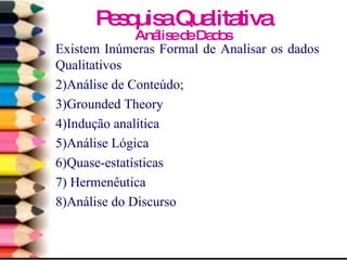 Existem Inúmeras Formal de Analisar os dados Qualitativos Análise de Conteúdo; Grounded Theory Indução analítica Análise Lógica Quase-estatísticas Hermenêutica Análise do Discurso Pesquisa Qualitativa Análise de Dados 