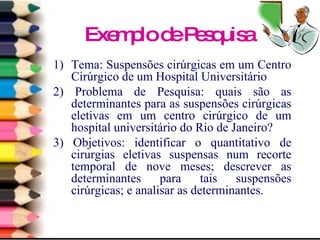 Exemplo de Pesquisa Tema:  S uspensões cirúrgicas em um Centro Cirúrgico de um Hospital Universitário 2) Problema de Pesquisa: quais são as determinantes para as suspensões cirúrgicas eletivas em um centro cirúrgico de um hospital universitário do Rio de Janeiro? 3) Objetivos:  identificar o quantitativo de cirurgias eletivas suspensas num recorte temporal de nove meses; descrever as determinantes para tais suspensões cirúrgicas; e analisar as determinantes. 