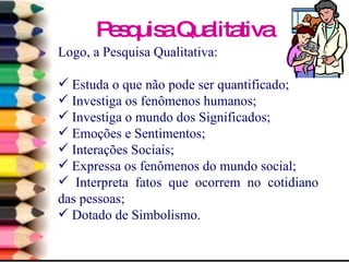 Pesquisa Qualitativa Logo, a Pesquisa Qualitativa: Estuda o que não pode ser quantificado; Investiga os fenômenos humanos; Investiga o mundo dos Significados; Emoções e Sentimentos; Interações Sociais; Expressa os fenômenos do mundo social; Interpreta fatos que ocorrem no cotidiano das pessoas; Dotado de Simbolismo. 