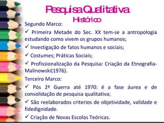 Segundo Marco: Primeira Metade do Sec. XX tem-se a antropologia estudando como vivem os grupos humanos; Investigação de fatos humanos e sociais; Costumes; Práticas Sociais; Profissionalização da Pesquisa: Criação da Etnografia- Malinowski(1976). Terceiro Marco: Pós 2ª Guerra até 1970: é a fase áurea e de consolidação de pesquisa qualitativa; São reelaborados criterios de objetividade, validade e fidedignidade. Criação de Novas Escolas Teóricas. Pesquisa Qualitativa Histórico 