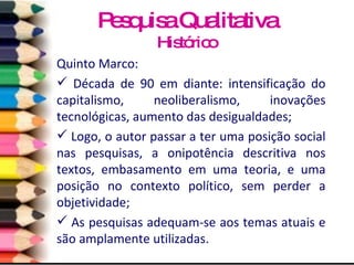 Quinto Marco: Década de 90 em diante: intensificação do capitalismo, neoliberalismo, inovações tecnológicas, aumento das desigualdades; Logo, o autor passar a ter uma posição social nas pesquisas, a onipotência descritiva nos textos, embasamento em uma teoria, e uma posição no contexto político, sem perder a objetividade; As pesquisas adequam-se aos temas atuais e são amplamente utilizadas. Pesquisa Qualitativa Histórico 