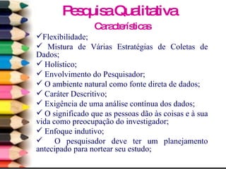 Características Flexibilidade; Mistura de Várias Estratégias de Coletas de Dados; Holístico; Envolvimento do Pesquisador; O ambiente natural como fonte direta de dados; Caráter Descritivo; Exigência de uma análise contínua dos dados; O significado que as pessoas dão às coisas e à sua vida como preocupação do investigador; Enfoque indutivo; O pesquisador deve ter um planejamento antecipado para nortear seu estudo;  Pesquisa Qualitativa 