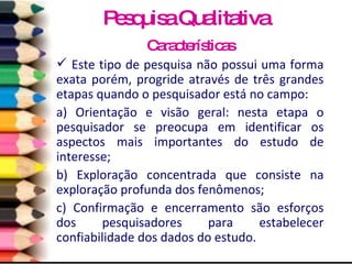 Características Este tipo de pesquisa não possui uma forma exata porém, progride através de três grandes etapas quando o pesquisador está no campo: a) Orientação e visão geral: nesta etapa o pesquisador se preocupa em identificar os aspectos mais importantes do estudo de interesse;  b) Exploração concentrada que consiste na exploração profunda dos fenômenos;  c) Confirmação e encerramento são esforços dos pesquisadores para estabelecer confiabilidade dos dados do estudo.  Pesquisa Qualitativa 