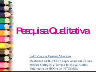 Pesquisa Qualitativa Enf. a  Vanessa Cristina Mauricio Mestranda UERJ/FENF; Especialista em Clinica Médica-Cirúrgica e Terapia Intensiva Adulto; Enfermeira do HGG e do INTO(MS). 