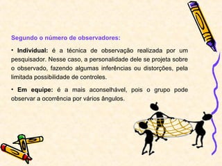 Segundo o número de observadores:
• Individual: é a técnica de observação realizada por um
pesquisador. Nesse caso, a personalidade dele se projeta sobre
o observado, fazendo algumas inferências ou distorções, pela
limitada possibilidade de controles.
• Em equipe: é a mais aconselhável, pois o grupo pode
observar a ocorrência por vários ângulos.
 