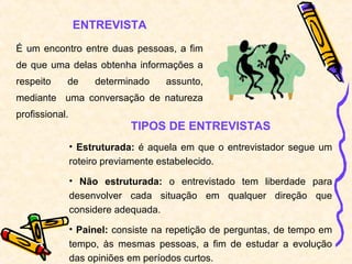 ENTREVISTA
É um encontro entre duas pessoas, a fim
de que uma delas obtenha informações a
respeito de determinado assunto,
mediante uma conversação de natureza
profissional.
TIPOS DE ENTREVISTAS
• Estruturada: é aquela em que o entrevistador segue um
roteiro previamente estabelecido.
• Não estruturada: o entrevistado tem liberdade para
desenvolver cada situação em qualquer direção que
considere adequada.
• Painel: consiste na repetição de perguntas, de tempo em
tempo, às mesmas pessoas, a fim de estudar a evolução
das opiniões em períodos curtos.
 
