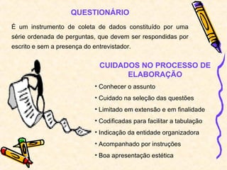 QUESTIONÁRIO
É um instrumento de coleta de dados constituído por uma
série ordenada de perguntas, que devem ser respondidas por
escrito e sem a presença do entrevistador.
CUIDADOS NO PROCESSO DE
ELABORAÇÃO
• Conhecer o assunto
• Cuidado na seleção das questões
• Limitado em extensão e em finalidade
• Codificadas para facilitar a tabulação
• Indicação da entidade organizadora
• Acompanhado por instruções
• Boa apresentação estética
 
