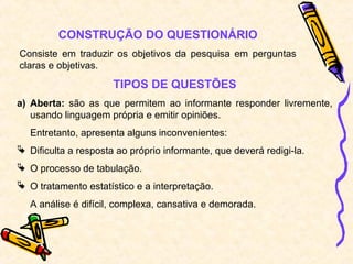 CONSTRUÇÃO DO QUESTIONÁRIO
Consiste em traduzir os objetivos da pesquisa em perguntas
claras e objetivas.
TIPOS DE QUESTÕES
a) Aberta: são as que permitem ao informante responder livremente,
usando linguagem própria e emitir opiniões.
Entretanto, apresenta alguns inconvenientes:
 Dificulta a resposta ao próprio informante, que deverá redigi-la.
 O processo de tabulação.
 O tratamento estatístico e a interpretação.
A análise é difícil, complexa, cansativa e demorada.
 