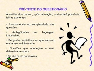 PRÉ-TESTE DO QUESTIONÁRIO
A análise dos dados , após tabulação, evidenciará possíveis
falhas existentes:
• Inconsistência ou complexidade das
questões.
• Ambigüidades ou linguagem
inacessível.
• Perguntas supérfluas ou que causem
embaraço ao informante.
• Questões que obedeçam a uma
determinada ordem.
• Se são muito numerosas.
 