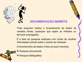 DOCUMENTAÇÃO INDIRETA
Toda pesquisa implica o levantamento de dados de
variadas fontes, quaisquer que sejam os métodos ou
técnicas empregados.
É a fase da pesquisa realizada com intuito de recolher
informações prévias sobre o campo de interesse.
O levantamento de dados é feito de duas maneiras:
 Pesquisa documental
 Pesquisa bibliográfica
 