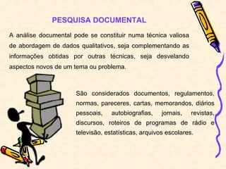 PESQUISA DOCUMENTAL
A análise documental pode se constituir numa técnica valiosa
de abordagem de dados qualitativos, seja complementando as
informações obtidas por outras técnicas, seja desvelando
aspectos novos de um tema ou problema.
São considerados documentos, regulamentos,
normas, pareceres, cartas, memorandos, diários
pessoais, autobiografias, jornais, revistas,
discursos, roteiros de programas de rádio e
televisão, estatísticas, arquivos escolares.
 