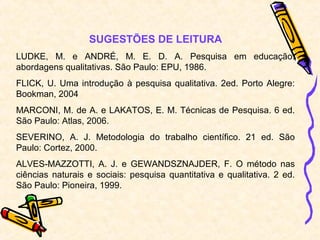 SUGESTÕES DE LEITURA
LUDKE, M. e ANDRÉ, M. E. D. A. Pesquisa em educação:
abordagens qualitativas. São Paulo: EPU, 1986.
FLICK, U. Uma introdução à pesquisa qualitativa. 2ed. Porto Alegre:
Bookman, 2004
MARCONI, M. de A. e LAKATOS, E. M. Técnicas de Pesquisa. 6 ed.
São Paulo: Atlas, 2006.
SEVERINO, A. J. Metodologia do trabalho científico. 21 ed. São
Paulo: Cortez, 2000.
ALVES-MAZZOTTI, A. J. e GEWANDSZNAJDER, F. O método nas
ciências naturais e sociais: pesquisa quantitativa e qualitativa. 2 ed.
São Paulo: Pioneira, 1999.
 