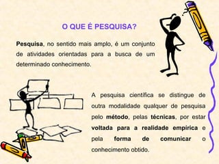 Pesquisa, no sentido mais amplo, é um conjunto
de atividades orientadas para a busca de um
determinado conhecimento.
O QUE É PESQUISA?
A pesquisa científica se distingue de
outra modalidade qualquer de pesquisa
pelo método, pelas técnicas, por estar
voltada para a realidade empírica e
pela forma de comunicar o
conhecimento obtido.
 