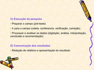 C) Execução da pesquisa
- Preparar o campo (pré-teste)
- Ir para o campo (coleta, conferencia, verificação, correção)
- Processar e analisar os dados (digitação, análise, interpretação,
conclusão e recomendação)
D) Comunicação dos resultados
- Redação de relatório e apresentação do resultado
 