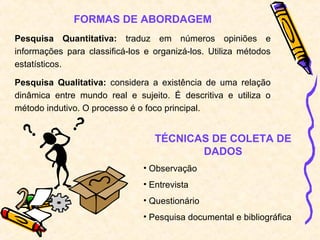FORMAS DE ABORDAGEM
Pesquisa Quantitativa: traduz em números opiniões e
informações para classificá-los e organizá-los. Utiliza métodos
estatísticos.
Pesquisa Qualitativa: considera a existência de uma relação
dinâmica entre mundo real e sujeito. É descritiva e utiliza o
método indutivo. O processo é o foco principal.
TÉCNICAS DE COLETA DE
DADOS
• Observação
• Entrevista
• Questionário
• Pesquisa documental e bibliográfica
 