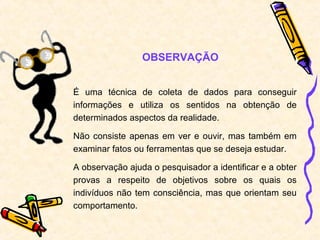 É uma técnica de coleta de dados para conseguir
informações e utiliza os sentidos na obtenção de
determinados aspectos da realidade.
Não consiste apenas em ver e ouvir, mas também em
examinar fatos ou ferramentas que se deseja estudar.
A observação ajuda o pesquisador a identificar e a obter
provas a respeito de objetivos sobre os quais os
indivíduos não tem consciência, mas que orientam seu
comportamento.
OBSERVAÇÃO
 