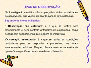 TIPOS DE OBSERVAÇÃO
Na investigação científica são empregadas várias modalidades
de observação, que variam de acordo com as circunstâncias.
Segundo os meios utilizados:
• Observação não estrutura: é a que se realiza sem
planejamento e sem controle anteriormente elaborados, como
decorrência de fenômenos que surgem de imprevisto.
•Observação estruturada: é a que se realiza em condições
controladas para se responder a propósitos, que foram
anteriormente definidos. Requer planejamento e necessita de
operações específicas para o seu desenvolvimento.
 