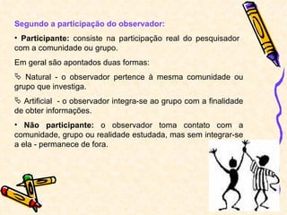 Segundo a participação do observador: Participante:  consiste na participação real do pesquisador  com a comunidade ou grupo. Em geral são apontados duas formas: Natural - o observador pertence à mesma comunidade ou grupo que investiga. Artificial  - o observador integra-se ao grupo com a finalidade de obter informações. Não participante:  o observador toma contato com a comunidade, grupo ou realidade estudada, mas sem integrar-se a ela - permanece de fora. 