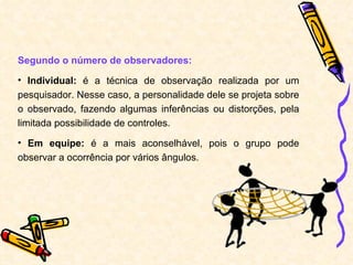 Segundo o número de observadores: Individual:  é a técnica de observação realizada por um pesquisador. Nesse caso, a personalidade dele se projeta sobre o observado, fazendo algumas inferências ou distorções, pela limitada possibilidade de controles. Em equipe:  é a mais aconselhável, pois o grupo pode observar a ocorrência por vários ângulos. 