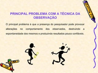 PRINCIPAL PROBLEMA COM A TÉCNICA DA OBSERVAÇÃO O principal problema é que a presença do pesquisador pode provocar alterações no comportamento dos observados, destruindo a espontaneidade dos mesmos e produzindo resultados pouco confiáveis. 