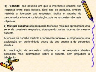 b) Fechada:  são aquelas em que o informante escolhe sua resposta entre duas opções. Este tipo de pergunta, embora restrinja a liberdade das respostas, facilita o trabalho do pesquisador e também a tabulação, pois as respostas são mais objetivas. c) Múltipla escolha:  são perguntas fechadas mas que apresentam uma série de possíveis respostas, abrangendo várias facetas do mesmo assunto. A técnica da escolha múltipla é facilmente tabulável e proporciona uma exploração em profundidade quase tão boa quanto a de perguntas abertas. A combinação de respostas múltiplas com as respostas abertas possibilita mais informações sobre o assunto, sem prejudicar a tabulação. 