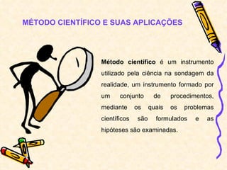 MÉTODO CIENTÍFICO E SUAS APLICAÇÕES Método científico  é um instrumento utilizado pela ciência na sondagem da realidade, um instrumento formado por um conjunto de procedimentos, mediante os quais os problemas científicos são formulados e as hipóteses são examinadas. 