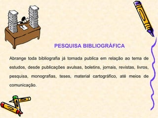 PESQUISA BIBLIOGRÁFICA Abrange toda bibliografia já tornada publica em relação ao tema de estudos, desde publicações avulsas, boletins, jornais, revistas, livros, pesquisa, monografias, teses, material cartográfico, até meios de comunicação. 