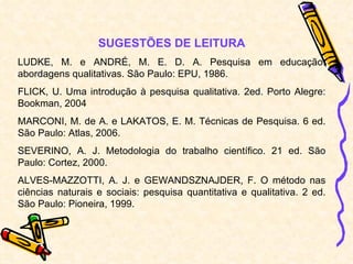SUGESTÕES DE LEITURA LUDKE, M. e ANDRÉ, M. E. D. A. Pesquisa em educação: abordagens qualitativas. São Paulo: EPU, 1986. FLICK, U. Uma introdução à pesquisa qualitativa. 2ed. Porto Alegre: Bookman, 2004 MARCONI, M. de A. e LAKATOS, E. M. Técnicas de Pesquisa. 6 ed. São Paulo: Atlas, 2006. SEVERINO, A. J. Metodologia do trabalho científico. 21 ed. São Paulo: Cortez, 2000. ALVES-MAZZOTTI, A. J. e GEWANDSZNAJDER, F. O método nas ciências naturais e sociais: pesquisa quantitativa e qualitativa. 2 ed. São Paulo: Pioneira, 1999. 