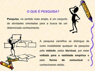 Pesquisa , no sentido mais amplo, é um conjunto de atividades orientadas para a busca de um determinado conhecimento. O QUE É PESQUISA? A pesquisa científica se distingue de outra modalidade qualquer de pesquisa pelo  método , pelas  técnicas , por estar  voltada para a realidade empírica  e pela  forma de comunicar  o conhecimento obtido. 