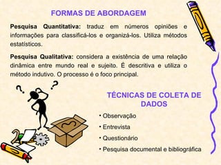 FORMAS DE ABORDAGEM Pesquisa Quantitativa:  traduz em números opiniões e informações para classificá-los e organizá-los. Utiliza métodos estatísticos. Pesquisa Qualitativa:  considera a existência de uma relação dinâmica entre mundo real e sujeito. É descritiva e utiliza o método indutivo. O processo é o foco principal. TÉCNICAS DE COLETA DE DADOS Observação Entrevista Questionário Pesquisa documental e bibliográfica 