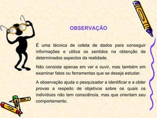 É uma técnica de coleta de dados para conseguir informações e utiliza os sentidos na obtenção de determinados aspectos da realidade. Não consiste apenas em ver e ouvir, mas também em examinar fatos ou ferramentas que se deseja estudar. A observação ajuda o pesquisador a identificar e a obter provas a respeito de objetivos sobre os quais os indivíduos não tem consciência, mas que orientam seu comportamento. OBSERVAÇÃO 