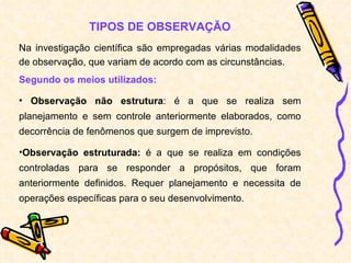 TIPOS DE OBSERVAÇÃO Na investigação científica são empregadas várias modalidades de observação, que variam de acordo com as circunstâncias. Segundo os meios utilizados: Observação não estrutura : é a que se realiza sem planejamento e sem controle anteriormente elaborados, como decorrência de fenômenos que surgem de imprevisto. Observação estruturada:  é a que se realiza em condições controladas para se responder a propósitos, que foram anteriormente definidos. Requer planejamento e necessita de operações específicas para o seu desenvolvimento.  