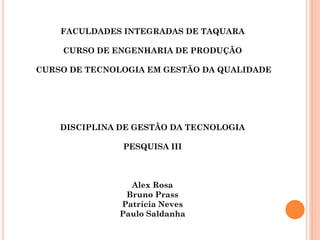 FACULDADES INTEGRADAS DE TAQUARA

    CURSO DE ENGENHARIA DE PRODUÇÃO

CURSO DE TECNOLOGIA EM GESTÃO DA QUALIDADE




    DISCIPLINA DE GESTÃO DA TECNOLOGIA

               PESQUISA III



                Alex Rosa
               Bruno Prass
              Patrícia Neves
              Paulo Saldanha
 