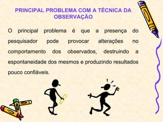 PRINCIPAL PROBLEMA COM A TÉCNICA DA
                OBSERVAÇÃO

O   principal   problema    é   que   a    presença     do
pesquisador      pode      provocar      alterações     no
comportamento       dos    observados,     destruindo   a
espontaneidade dos mesmos e produzindo resultados
pouco confiáveis.
 