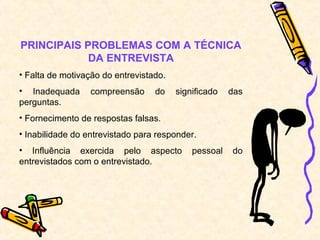 PRINCIPAIS PROBLEMAS COM A TÉCNICA
            DA ENTREVISTA
• Falta de motivação do entrevistado.
• Inadequada      compreensão     do    significado   das
perguntas.
• Fornecimento de respostas falsas.
• Inabilidade do entrevistado para responder.
• Influência exercida pelo aspecto          pessoal   do
entrevistados com o entrevistado.
 
