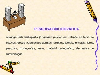 PESQUISA BIBLIOGRÁFICA

Abrange toda bibliografia já tornada publica em relação ao tema de

estudos, desde publicações avulsas, boletins, jornais, revistas, livros,

pesquisa, monografias, teses, material cartográfico, até meios de

comunicação.
 